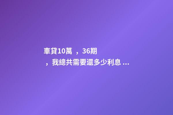 車貸10萬，36期，我總共需要還多少利息？